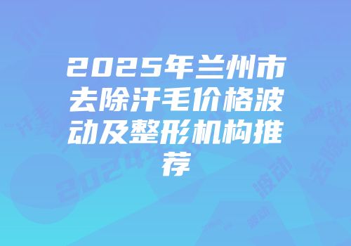 2025年兰州市去除汗毛价格波动及整形机构推荐