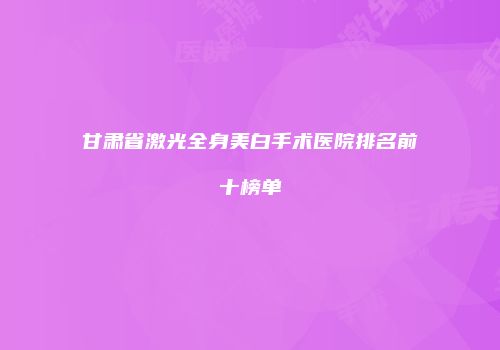 甘肃省激光全身美白手术医院排名前十榜单
