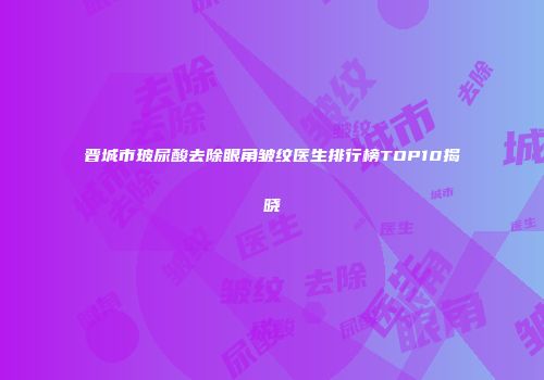 晋城市玻尿酸去除眼角皱纹医生排行榜TOP10揭晓