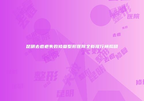昆明去痘疤失败修复整形医院全新排行榜揭晓