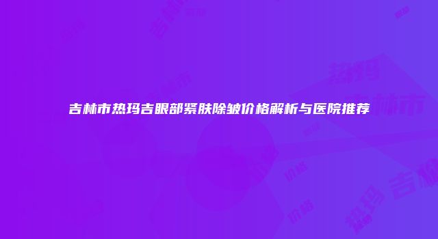 吉林市热玛吉眼部紧肤除皱价格解析与医院推荐