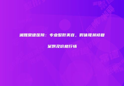 湘雅常德医院：专业整形美容，假体隆鼻修复案例及价格行情