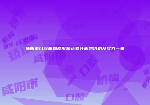 咸阳市口腔机构隐形矫正暴牙服务价格及实力一览