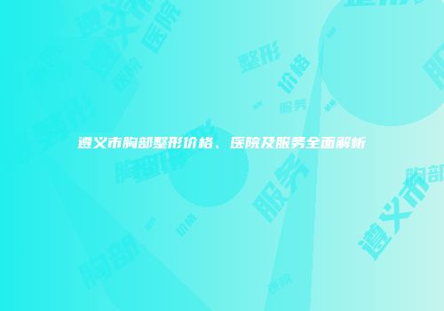 遵义市胸部整形价格、医院及服务全面解析