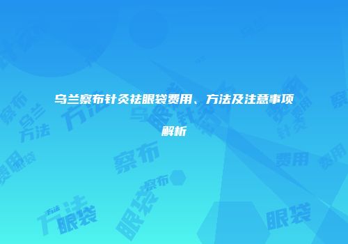 乌兰察布针灸祛眼袋费用、方法及注意事项解析