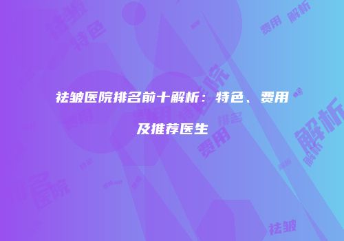 祛皱医院排名前十解析：特色、费用及推荐医生