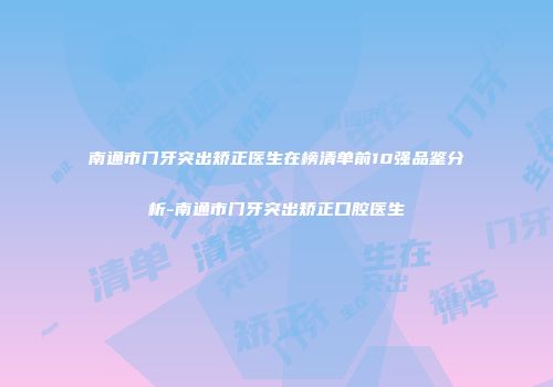 南通市门牙突出矫正医生在榜清单前10强品鉴分析-南通市门牙突出矫正口腔医生