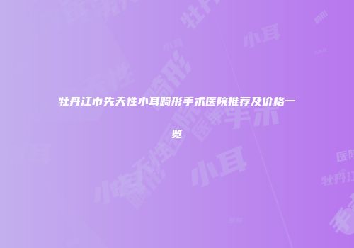 牡丹江市先天性小耳畸形手术医院推荐及价格一览