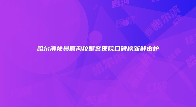哈尔滨祛鼻唇沟纹整容医院口碑榜新鲜出炉