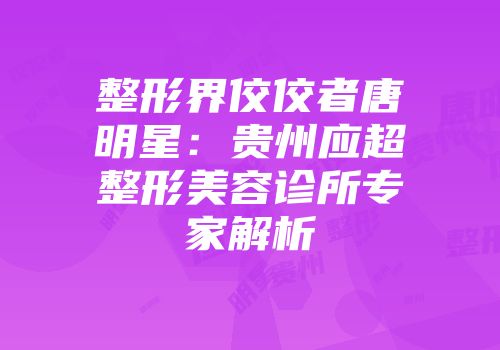 整形界佼佼者唐明星：贵州应超整形美容诊所专家解析