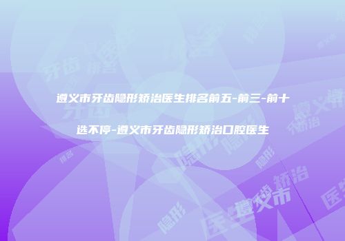 遵义市牙齿隐形矫治医生排名前五-前三-前十选不停-遵义市牙齿隐形矫治口腔医生