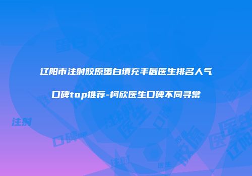 辽阳市注射胶原蛋白填充丰唇医生排名人气口碑top推荐-柯欣医生口碑不同寻常