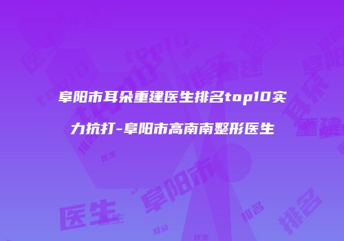 阜阳市耳朵重建医生排名top10实力抗打-阜阳市高南南整形医生
