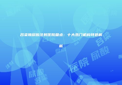 吕梁玻尿酸注射医院盘点：十大热门机构特色解析