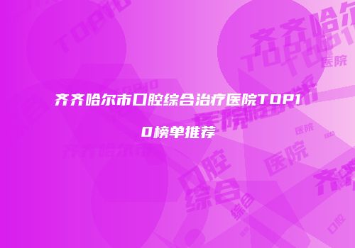 齐齐哈尔市口腔综合治疗医院TOP10榜单推荐