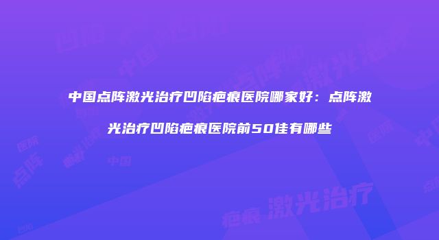 中国点阵激光治疗凹陷疤痕医院哪家好：点阵激光治疗凹陷疤痕医院前50佳有哪些