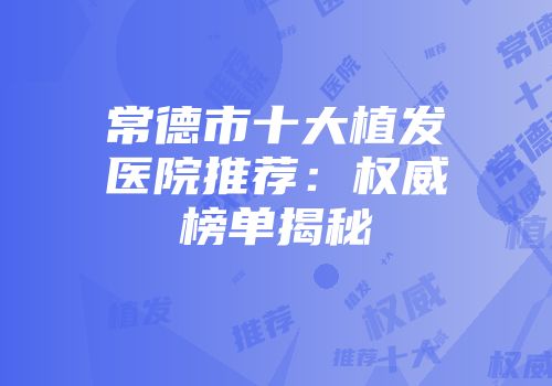 常德市十大植发医院推荐：权威榜单揭秘