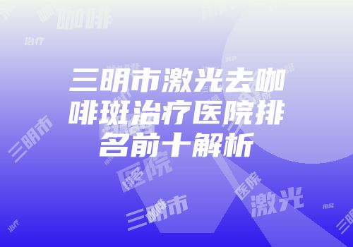 三明市激光去咖啡斑治疗医院排名前十解析