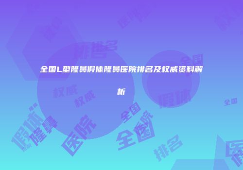 全国L型隆鼻假体隆鼻医院排名及权威资料解析