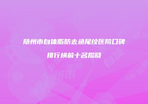 随州市自体脂肪去鱼尾纹医院口碑排行榜前十名揭晓