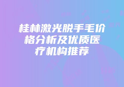 桂林激光脱手毛价格分析及优质医疗机构推荐