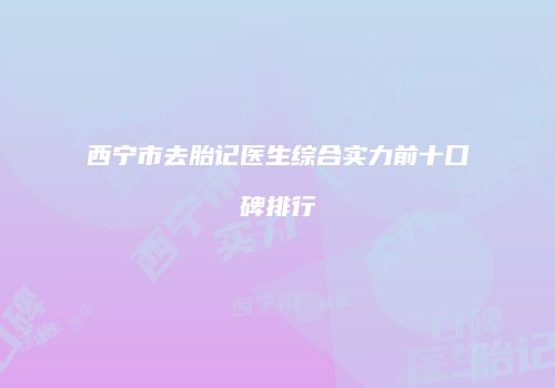西宁市去胎记医生综合实力前十口碑排行