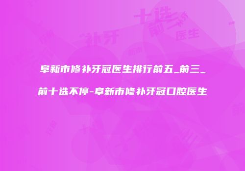 阜新市修补牙冠医生排行前五_前三_前十选不停-阜新市修补牙冠口腔医生