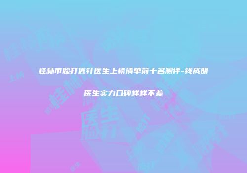 桂林市脸打微针医生上榜清单前十名测评-钱成明医生实力口碑样样不差