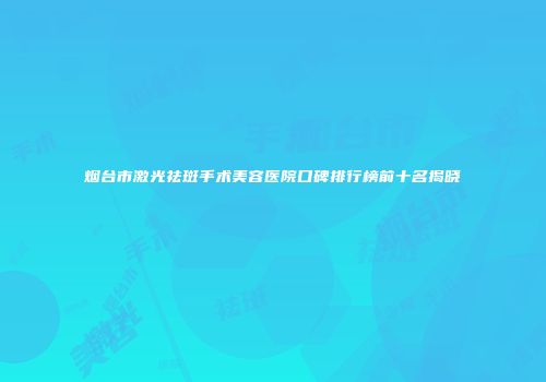 烟台市激光祛斑手术美容医院口碑排行榜前十名揭晓