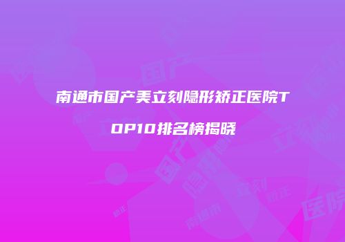南通市国产美立刻隐形矫正医院TOP10排名榜揭晓