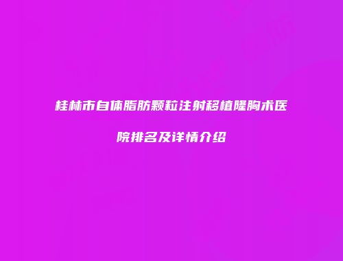 桂林市自体脂肪颗粒注射移植隆胸术医院排名及详情介绍