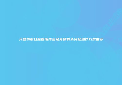 六盘水市口腔医院排名及牙龈骨头突起治疗方案推荐