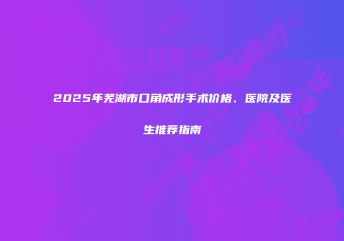 2025年芜湖市口角成形手术价格、医院及医生推荐指南