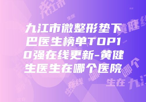 九江市微整形垫下巴医生榜单TOP10强在线更新-黄健生医生在哪个医院