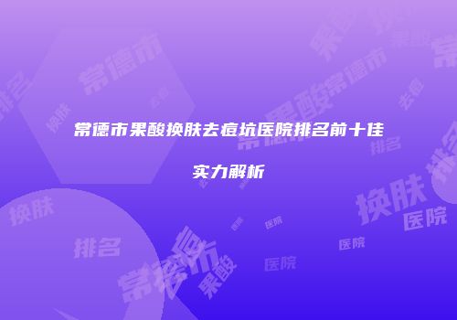 常德市果酸换肤去痘坑医院排名前十佳实力解析