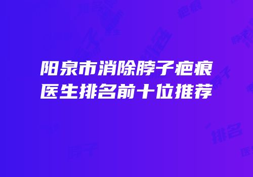 阳泉市消除脖子疤痕医生排名前十位推荐