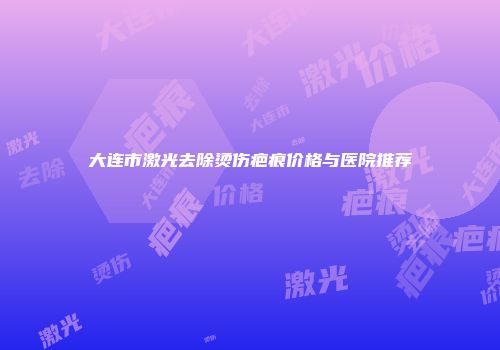 大连市激光去除烫伤疤痕价格与医院推荐