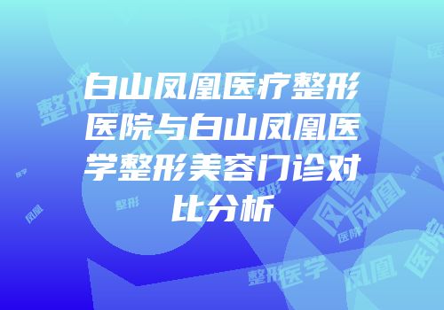 白山凤凰医疗整形医院与白山凤凰医学整形美容门诊对比分析