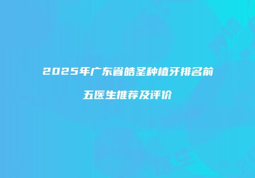 2025年广东省皓圣种植牙排名前五医生推荐及评价
