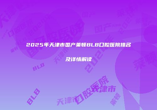 2025年天津市国产莱顿BLB口腔医院排名及详情解读