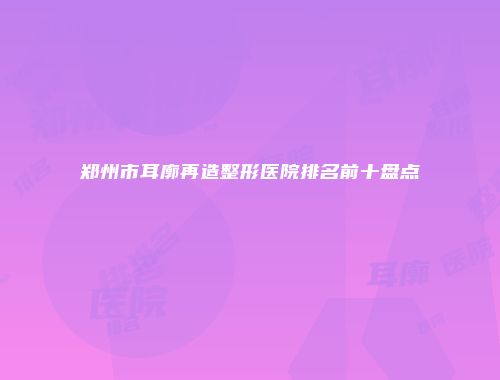 郑州市耳廓再造整形医院排名前十盘点