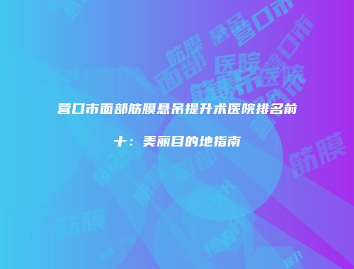 营口市面部筋膜悬吊提升术医院排名前十：美丽目的地指南