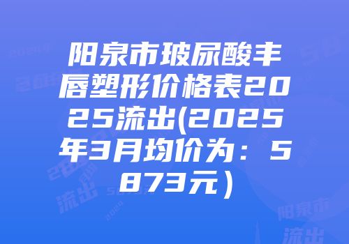 阳泉市玻尿酸丰唇塑形价格表2025流出(2025年3月均价为：5873元）