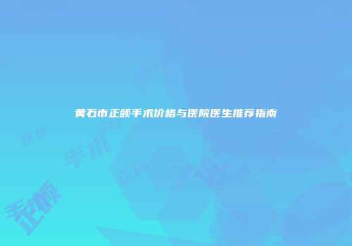 黄石市正颌手术价格与医院医生推荐指南
