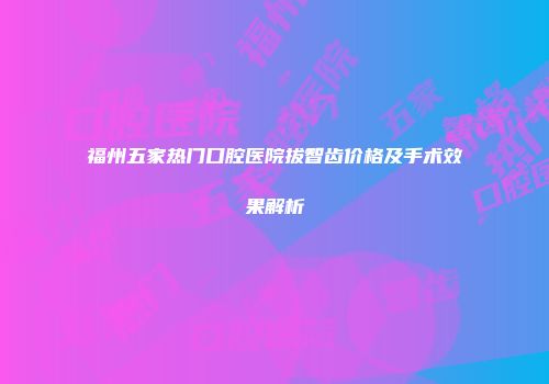 福州五家热门口腔医院拔智齿价格及手术效果解析