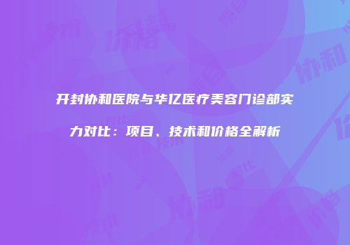 开封协和医院与华亿医疗美容门诊部实力对比：项目、技术和价格全解析