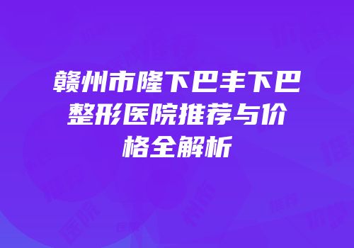 赣州市隆下巴丰下巴整形医院推荐与价格全解析