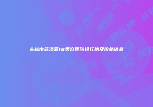 吉林市菲洛嘉18美容医院排行榜及价格信息
