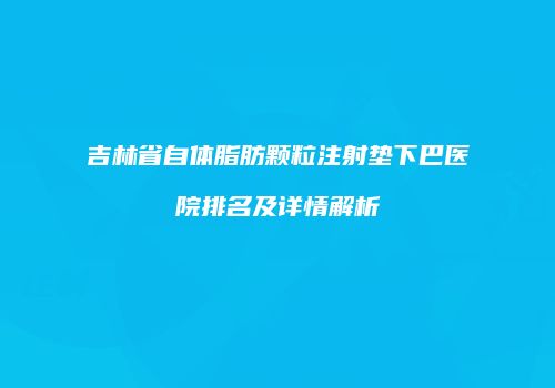 吉林省自体脂肪颗粒注射垫下巴医院排名及详情解析