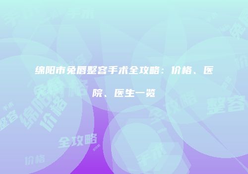 绵阳市兔唇整容手术全攻略：价格、医院、医生一览